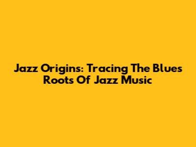 Jazz Origins: Tracing The Blues Roots Of Jazz Music