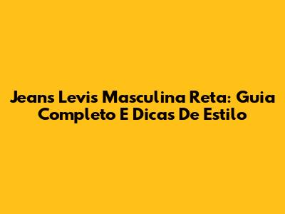 Jeans Levi's Masculina Reta: Guia Completo E Dicas De Estilo