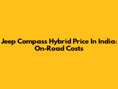 Jeep Compass Hybrid Price In India: On-Road Costs