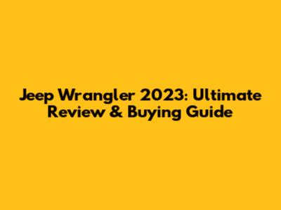 Jeep Wrangler 2023: Ultimate Review & Buying Guide