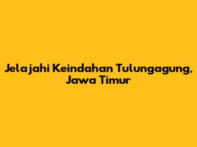 Jelajahi Keindahan Tulungagung, Jawa Timur