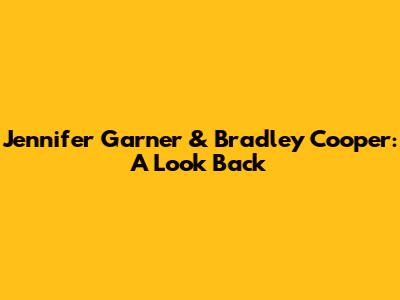 Jennifer Garner & Bradley Cooper: A Look Back