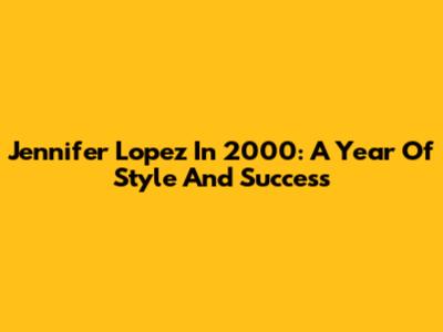 Jennifer Lopez In 2000: A Year Of Style And Success