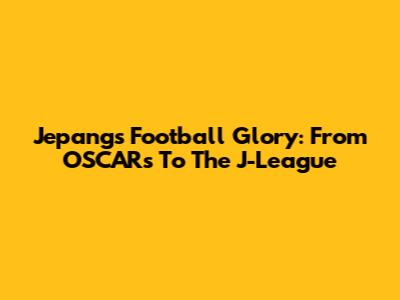 Jepang's Football Glory: From OSCARs To The J-League