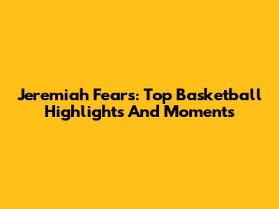 Jeremiah Fears: Top Basketball Highlights And Moments