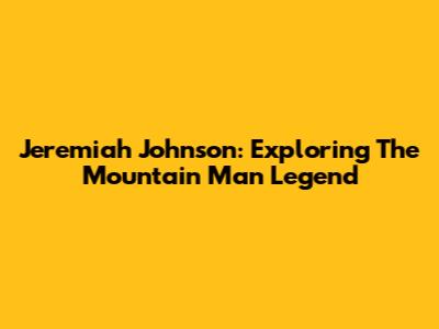Jeremiah Johnson: Exploring The Mountain Man Legend