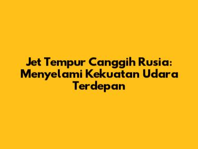 Jet Tempur Canggih Rusia: Menyelami Kekuatan Udara Terdepan