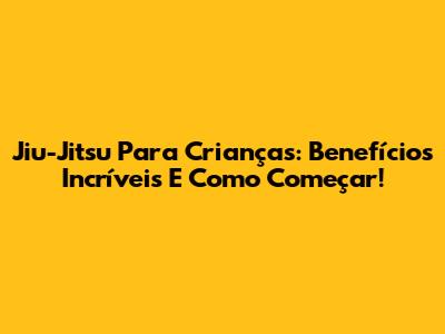 Jiu-Jitsu Para Crianças: Benefícios Incríveis E Como Começar!