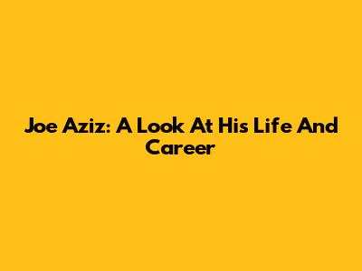 Joe Aziz: A Look At His Life And Career