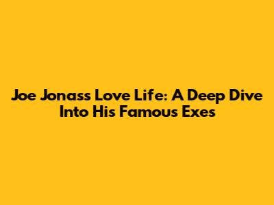 Joe Jonas's Love Life: A Deep Dive Into His Famous Exes