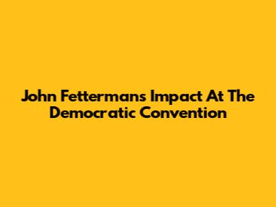John Fetterman's Impact At The Democratic Convention