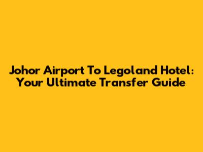 Johor Airport To Legoland Hotel: Your Ultimate Transfer Guide