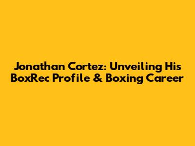 Jonathan Cortez: Unveiling His BoxRec Profile & Boxing Career