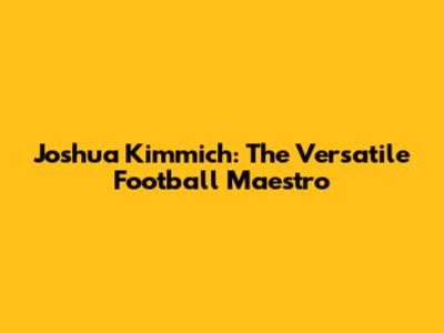 Joshua Kimmich: The Versatile Football Maestro