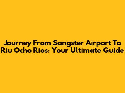 Journey From Sangster Airport To Riu Ocho Rios: Your Ultimate Guide