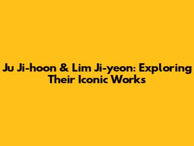 Ju Ji-hoon & Lim Ji-yeon: Exploring Their Iconic Works