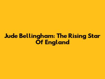 Jude Bellingham: The Rising Star Of England