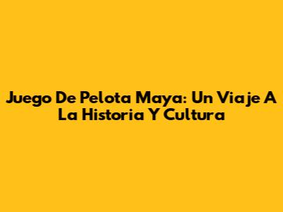Juego De Pelota Maya: Un Viaje A La Historia Y Cultura