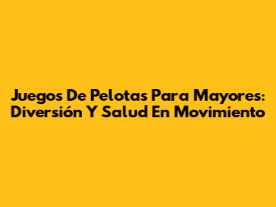 Juegos De Pelotas Para Mayores: Diversión Y Salud En Movimiento