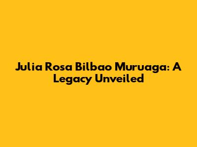Julia Rosa Bilbao Muruaga: A Legacy Unveiled