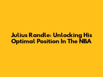 Julius Randle: Unlocking His Optimal Position In The NBA