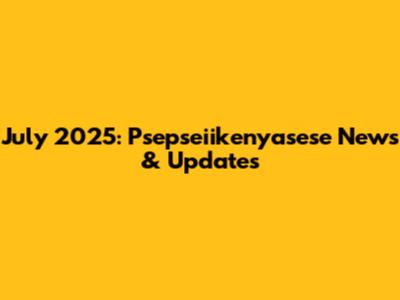 July 2025: Psepseiikenyasese News & Updates