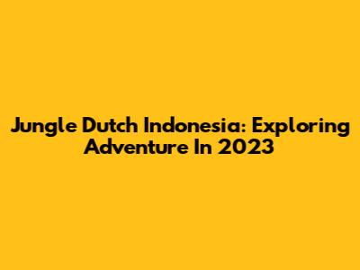 Jungle Dutch Indonesia: Exploring Adventure In 2023