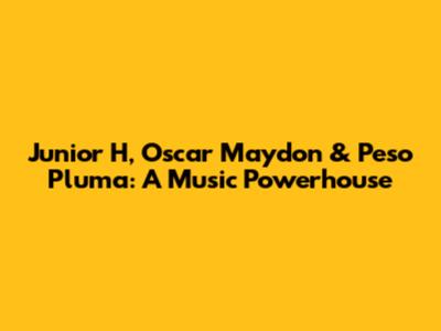 Junior H, Oscar Maydon & Peso Pluma: A Music Powerhouse