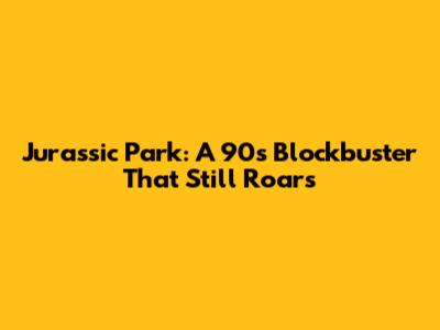 Jurassic Park: A 90s Blockbuster That Still Roars