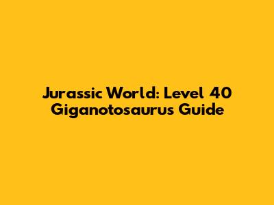 Jurassic World: Level 40 Giganotosaurus Guide