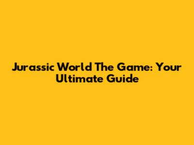 Jurassic World The Game: Your Ultimate Guide