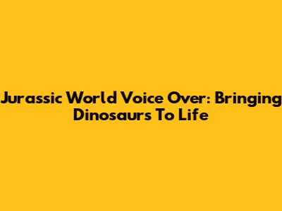 Jurassic World Voice Over: Bringing Dinosaurs To Life
