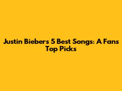 Justin Bieber's 5 Best Songs: A Fan's Top Picks