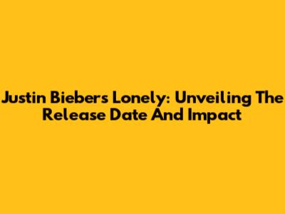 Justin Bieber's Lonely: Unveiling The Release Date And Impact