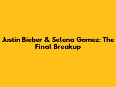 Justin Bieber & Selena Gomez: The Final Breakup