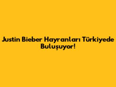 Justin Bieber Hayranları Türkiye'de Buluşuyor!