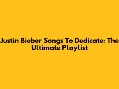 Justin Bieber Songs To Dedicate: The Ultimate Playlist