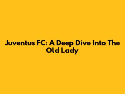 Juventus FC: A Deep Dive Into The Old Lady