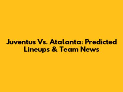 Juventus Vs. Atalanta: Predicted Lineups & Team News