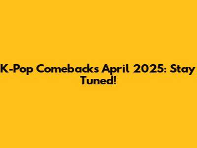 K-Pop Comebacks April 2025: Stay Tuned!