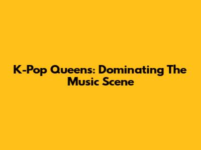 K-Pop Queens: Dominating The Music Scene