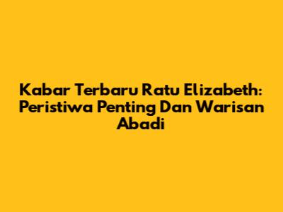 Kabar Terbaru Ratu Elizabeth: Peristiwa Penting Dan Warisan Abadi