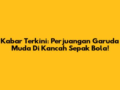 Kabar Terkini: Perjuangan Garuda Muda Di Kancah Sepak Bola!