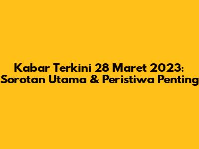Kabar Terkini 28 Maret 2023: Sorotan Utama & Peristiwa Penting