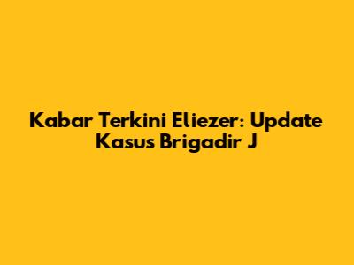 Kabar Terkini Eliezer: Update Kasus Brigadir J