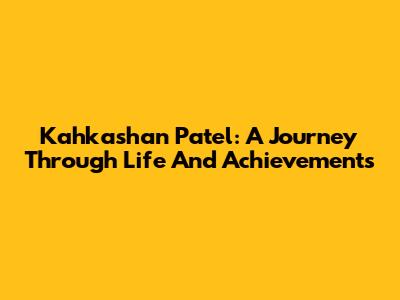 Kahkashan Patel: A Journey Through Life And Achievements