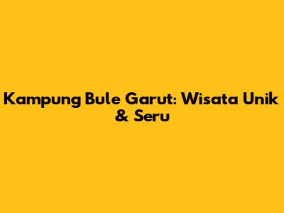 Kampung Bule Garut: Wisata Unik & Seru
