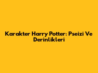 Karakter Harry Potter: Pseizi Ve Derinlikleri
