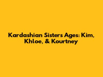 Kardashian Sisters' Ages: Kim, Khloe, & Kourtney