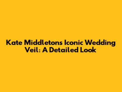 Kate Middleton's Iconic Wedding Veil: A Detailed Look